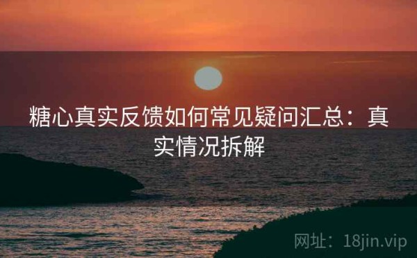 糖心真实反馈如何常见疑问汇总：真实情况拆解