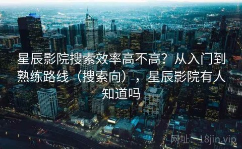 星辰影院搜索效率高不高？从入门到熟练路线（搜索向），星辰影院有人知道吗