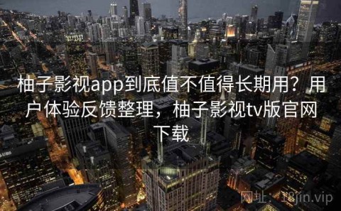 柚子影视app到底值不值得长期用？用户体验反馈整理，柚子影视tv版官网下载