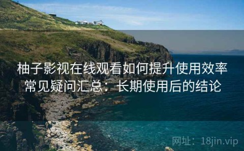 柚子影视在线观看如何提升使用效率常见疑问汇总：长期使用后的结论