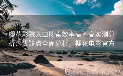 樱花影院入口搜索效率高不高实测分析：优缺点全面分析，樱花电影官方