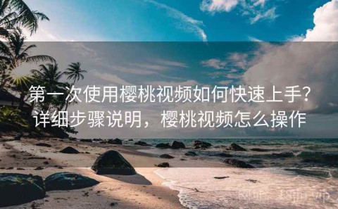 第一次使用樱桃视频如何快速上手？详细步骤说明，樱桃视频怎么操作