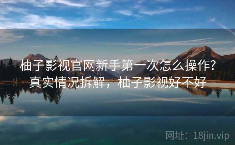 柚子影视官网新手第一次怎么操作？真实情况拆解，柚子影视好不好