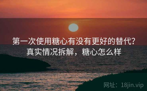 第一次使用糖心有没有更好的替代？真实情况拆解，糖心怎么样