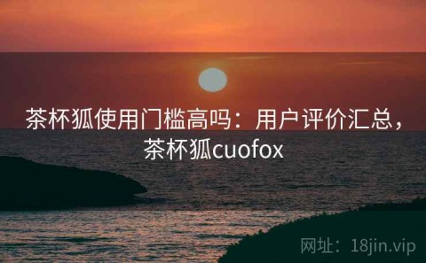 茶杯狐使用门槛高吗：用户评价汇总，茶杯狐cuofox