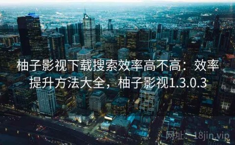 柚子影视下载搜索效率高不高：效率提升方法大全，柚子影视1.3.0.3