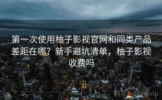 第一次使用柚子影视官网和同类产品差距在哪？新手避坑清单，柚子影视收费吗