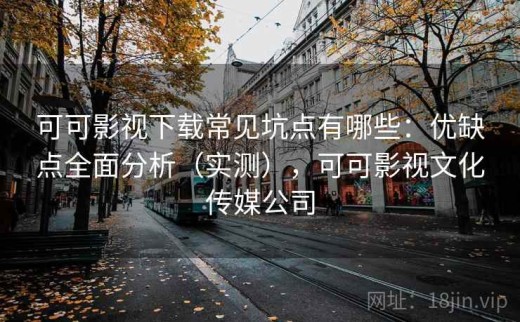 可可影视下载常见坑点有哪些：优缺点全面分析（实测），可可影视文化传媒公司