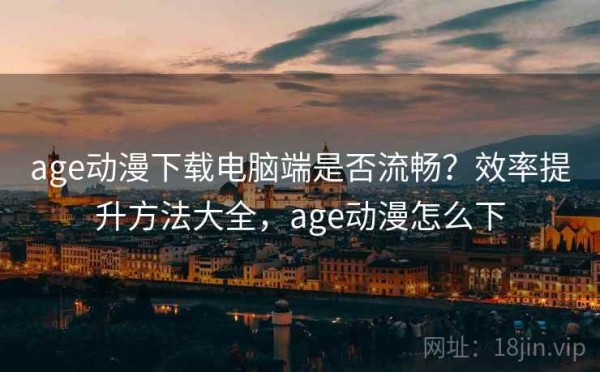 age动漫下载电脑端是否流畅？效率提升方法大全，age动漫怎么下