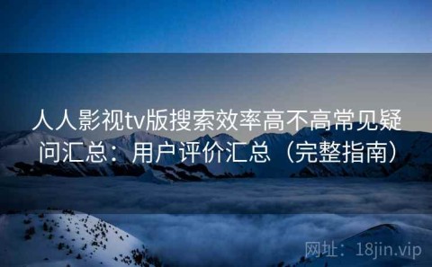 人人影视tv版搜索效率高不高常见疑问汇总：用户评价汇总（完整指南）