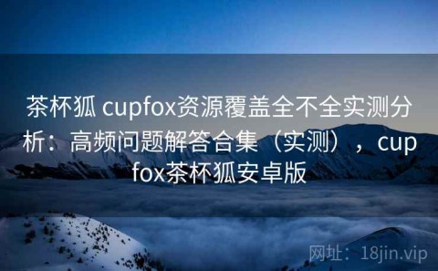 茶杯狐 cupfox资源覆盖全不全实测分析：高频问题解答合集（实测），cupfox茶杯狐安卓版