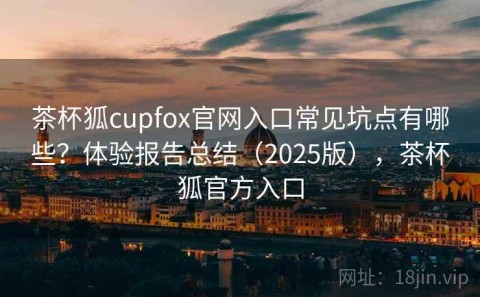 茶杯狐cupfox官网入口常见坑点有哪些？体验报告总结（2025版），茶杯狐官方入口