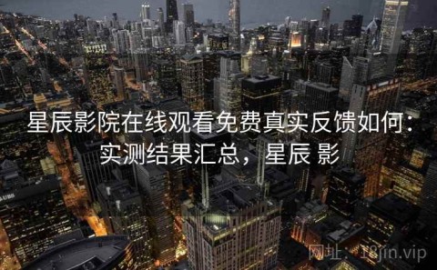 星辰影院在线观看免费真实反馈如何：实测结果汇总，星辰 影