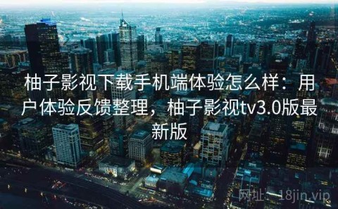 柚子影视下载手机端体验怎么样：用户体验反馈整理，柚子影视tv3.0版最新版