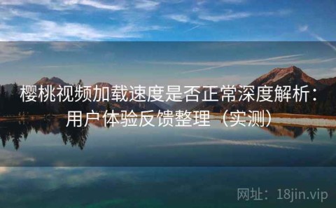 樱桃视频加载速度是否正常深度解析：用户体验反馈整理（实测）