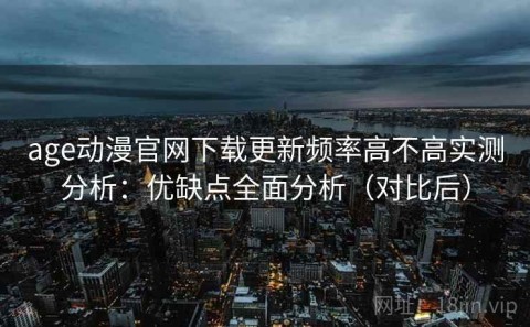 age动漫官网下载更新频率高不高实测分析：优缺点全面分析（对比后）