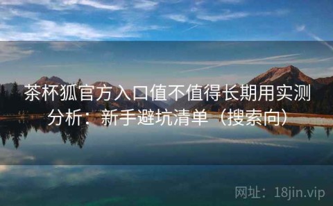 茶杯狐官方入口值不值得长期用实测分析：新手避坑清单（搜索向）
