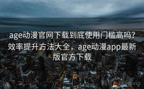 age动漫官网下载到底使用门槛高吗？效率提升方法大全，age动漫app最新版官方下载