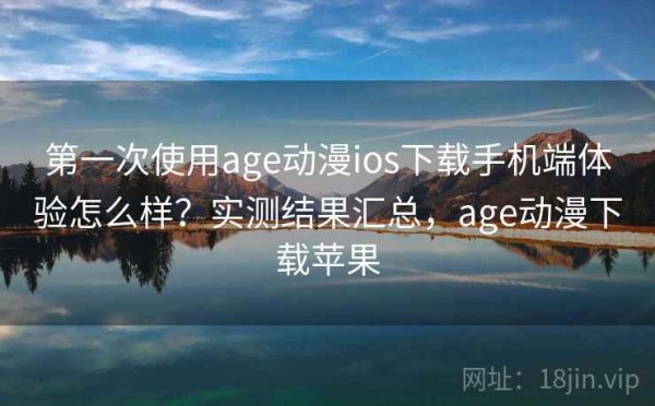 第一次使用age动漫ios下载手机端体验怎么样？实测结果汇总，age动漫下载苹果