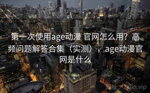 第一次使用age动漫 官网怎么用？高频问题解答合集（实测），age动漫官网是什么