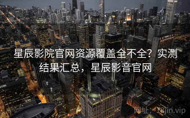 星辰影院官网资源覆盖全不全?实测结果汇总,星辰影音官网 星辰影院官网资源覆盖全不全?实测结果汇总,星辰影音官网