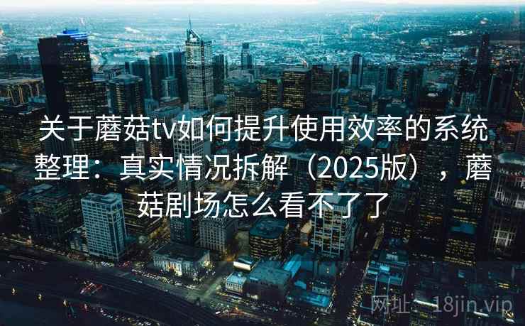关于蘑菇tv如何提升使用效率的系统整理：真实情况拆解（2025版），蘑菇剧场怎么看不了了