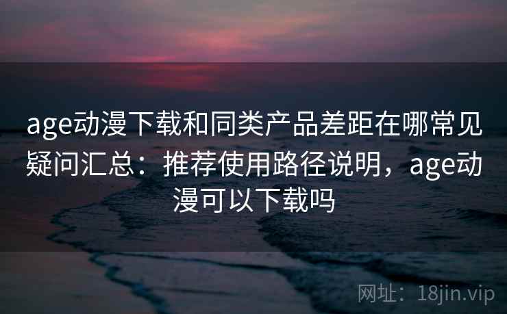 age动漫下载和同类产品差距在哪常见疑问汇总：推荐使用路径说明，age动漫可以下载吗