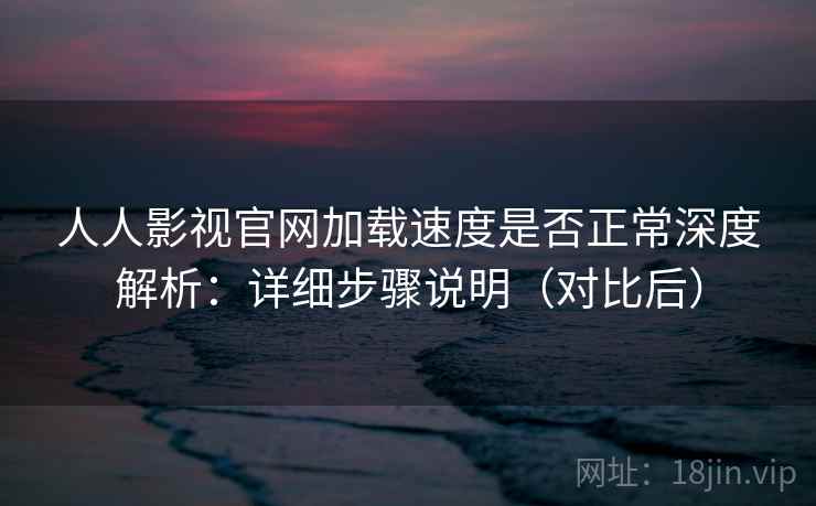 人人影视官网加载速度是否正常深度解析：详细步骤说明（对比后）