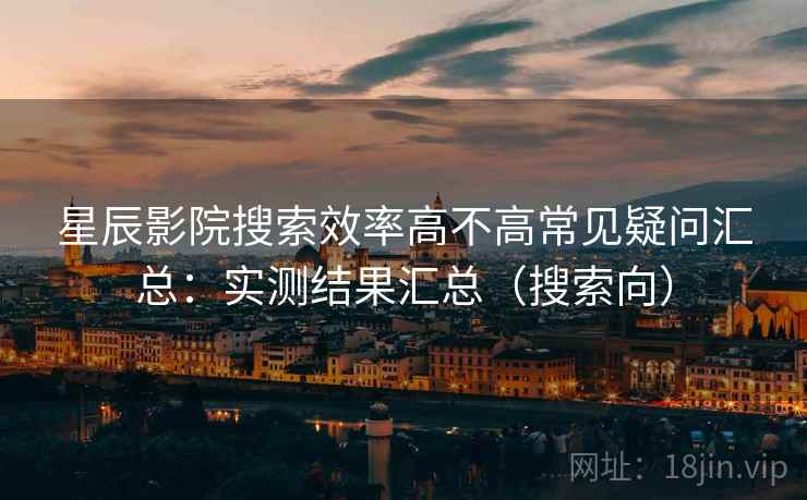 星辰影院搜索效率高不高常见疑问汇总:实测结果汇总(搜索向) 星辰影院搜索效率高不高常见疑问汇总:实测结果汇总(搜索向)