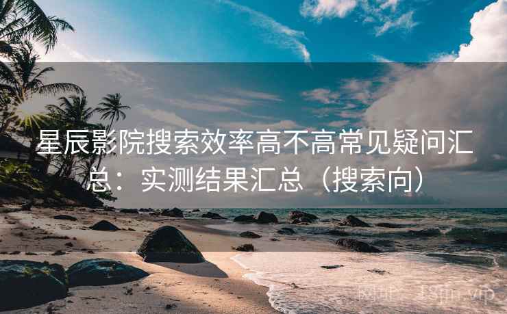 星辰影院搜索效率高不高常见疑问汇总:实测结果汇总(搜索向) 星辰影院搜索效率高不高常见疑问汇总:实测结果汇总(搜索向)