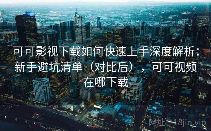 可可影视下载如何快速上手深度解析：新手避坑清单（对比后），可可视频在哪下载