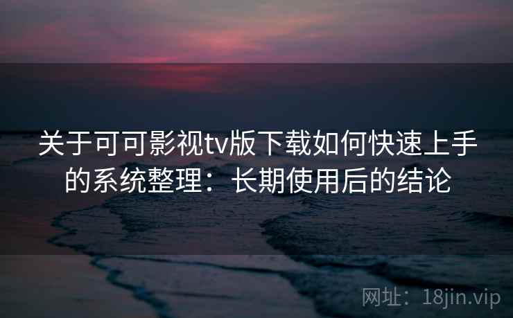 关于可可影视tv版下载如何快速上手的系统整理：长期使用后的结论