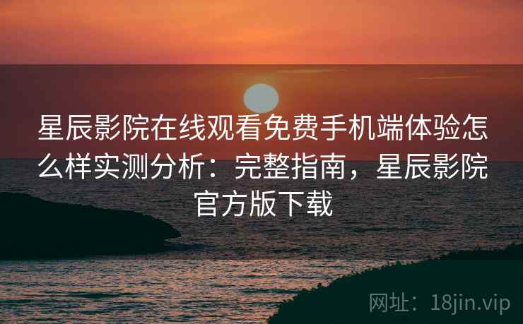 星辰影院在线观看免费手机端体验怎么样实测分析：完整指南，星辰影院官方版下载