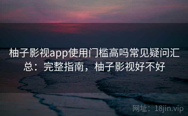 柚子影视app使用门槛高吗常见疑问汇总：完整指南，柚子影视好不好