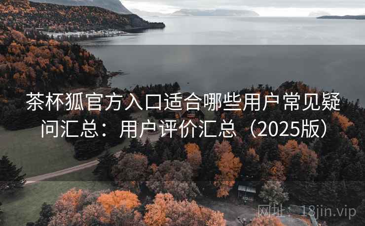 茶杯狐官方入口适合哪些用户常见疑问汇总：用户评价汇总（2025版）