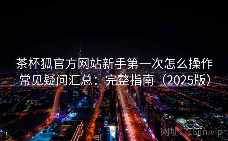 茶杯狐官方网站新手第一次怎么操作常见疑问汇总：完整指南（2025版）