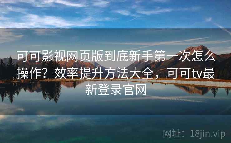 可可影视网页版到底新手第一次怎么操作？效率提升方法大全，可可tv最新登录官网