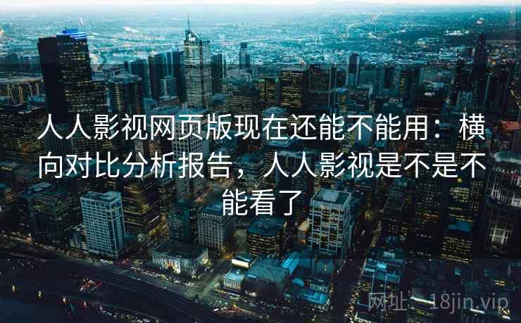 人人影视网页版现在还能不能用：横向对比分析报告，人人影视是不是不能看了