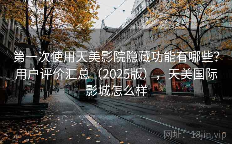 第一次使用天美影院隐藏功能有哪些？用户评价汇总（2025版），天美国际影城怎么样