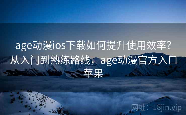 age动漫ios下载如何提升使用效率？从入门到熟练路线，age动漫官方入口苹果