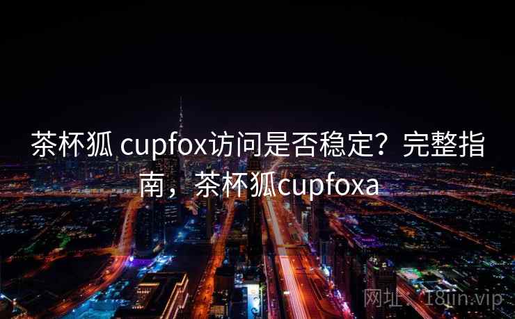 茶杯狐 cupfox访问是否稳定？完整指南，茶杯狐cupfoxa