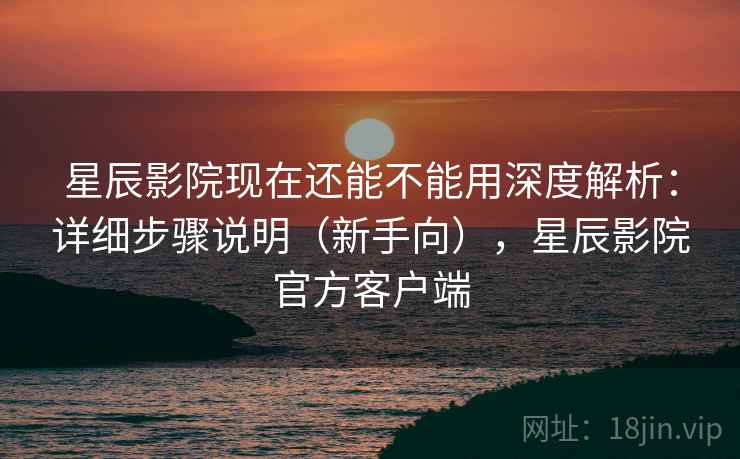 星辰影院现在还能不能用深度解析：详细步骤说明（新手向），星辰影院官方客户端