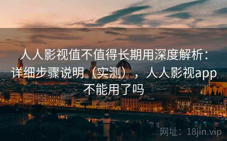 人人影视值不值得长期用深度解析：详细步骤说明（实测），人人影视app不能用了吗