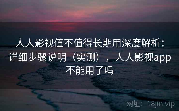 人人影视值不值得长期用深度解析：详细步骤说明（实测），人人影视app不能用了吗
