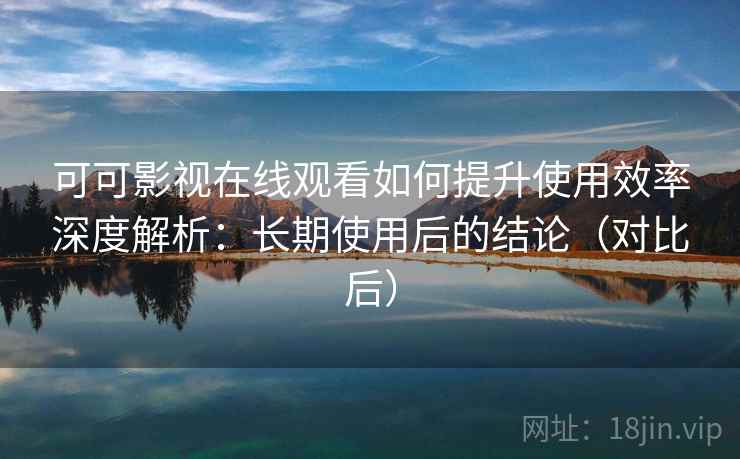 可可影视在线观看如何提升使用效率深度解析：长期使用后的结论（对比后）