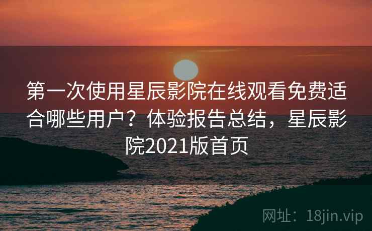 第一次使用星辰影院在线观看免费适合哪些用户？体验报告总结，星辰影院2021版首页