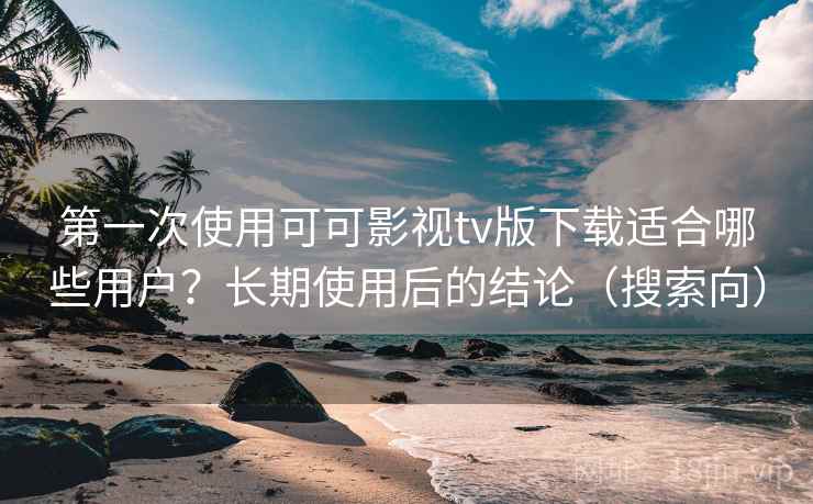 第一次使用可可影视tv版下载适合哪些用户？长期使用后的结论（搜索向）