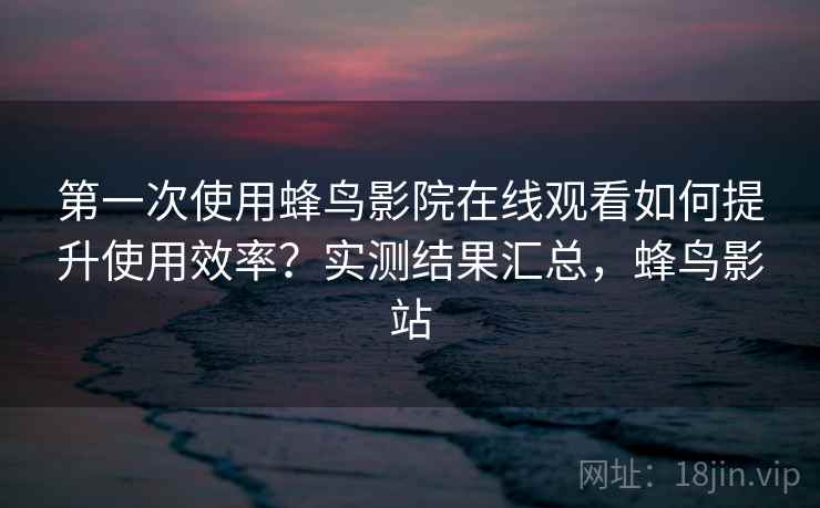 第一次使用蜂鸟影院在线观看如何提升使用效率？实测结果汇总，蜂鸟影站