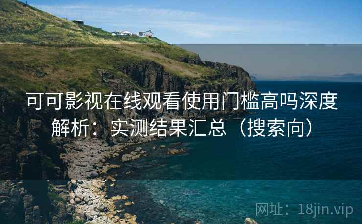 可可影视在线观看使用门槛高吗深度解析：实测结果汇总（搜索向）