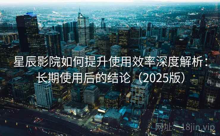 星辰影院如何提升使用效率深度解析：长期使用后的结论（2025版）